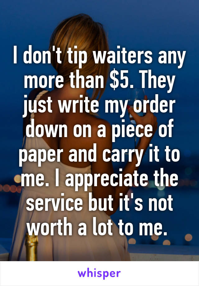 I don't tip waiters any more than $5. They just write my order down on a piece of paper and carry it to me. I appreciate the service but it's not worth a lot to me. 