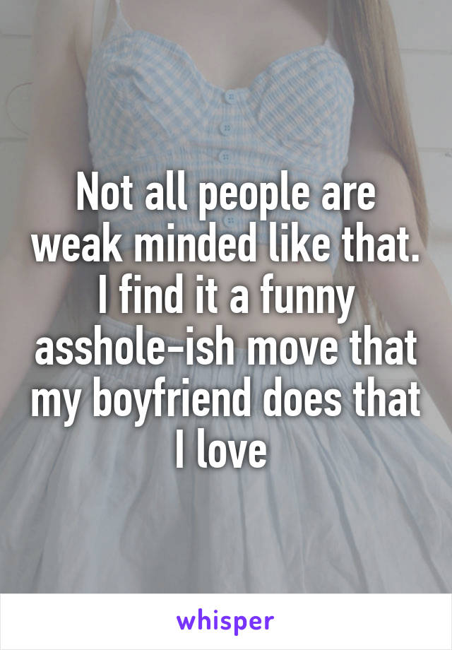 Not all people are weak minded like that. I find it a funny asshole-ish move that my boyfriend does that I love 