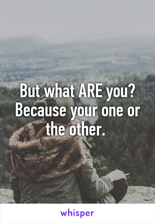 But what ARE you? Because your one or the other. 