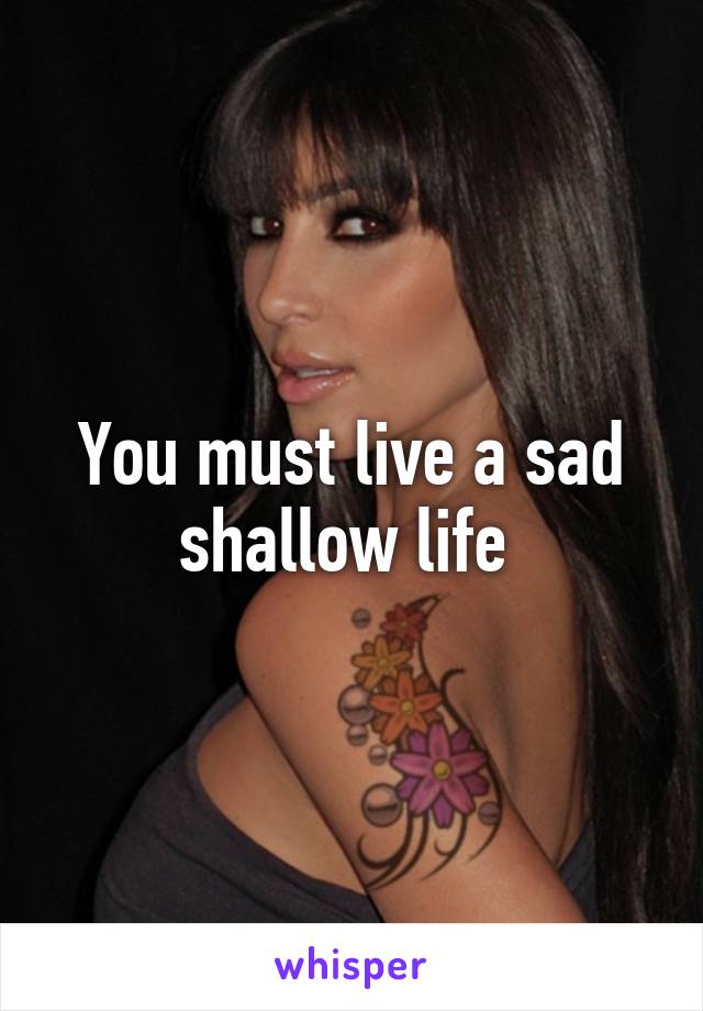 You must live a sad shallow life 