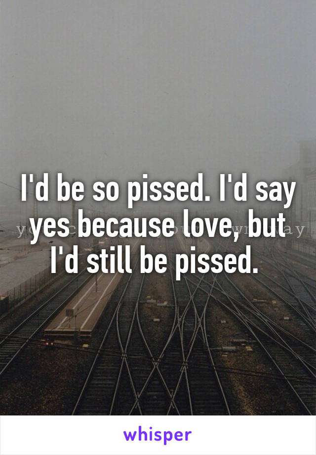 I'd be so pissed. I'd say yes because love, but I'd still be pissed. 