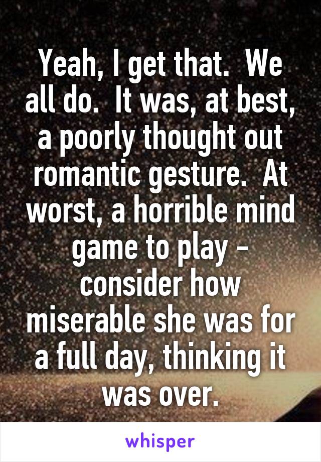 Yeah, I get that.  We all do.  It was, at best, a poorly thought out romantic gesture.  At worst, a horrible mind game to play - consider how miserable she was for a full day, thinking it was over.