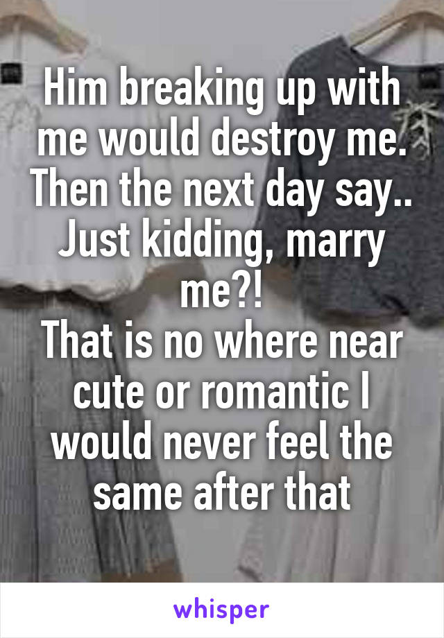 Him breaking up with me would destroy me. Then the next day say.. Just kidding, marry me?!
That is no where near cute or romantic I would never feel the same after that
