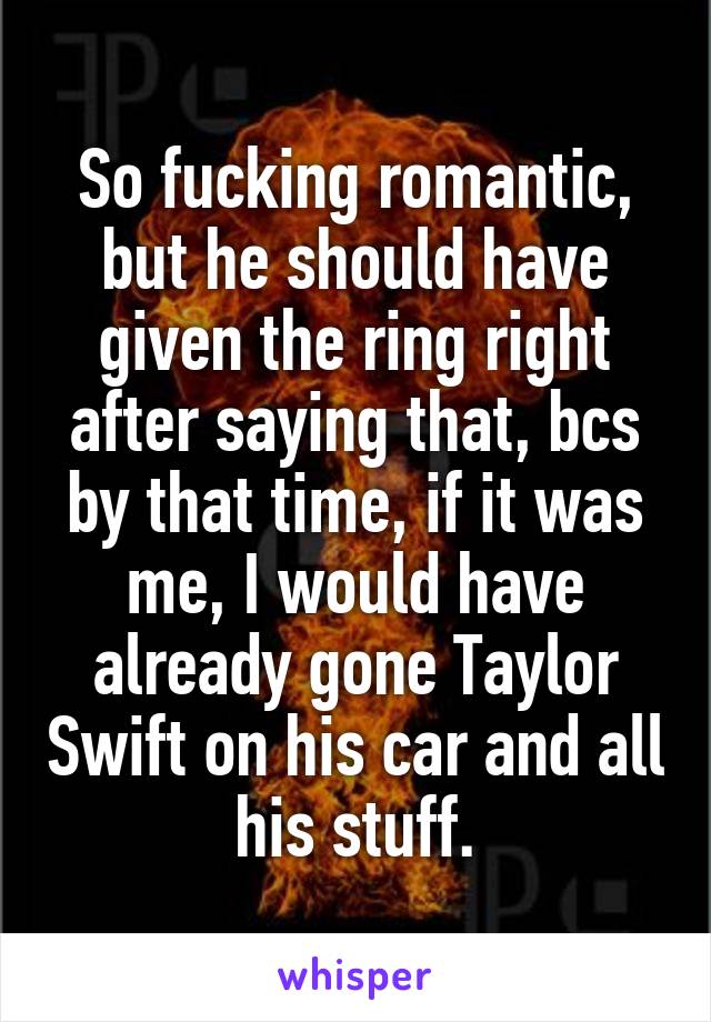 So fucking romantic, but he should have given the ring right after saying that, bcs by that time, if it was me, I would have already gone Taylor Swift on his car and all his stuff.