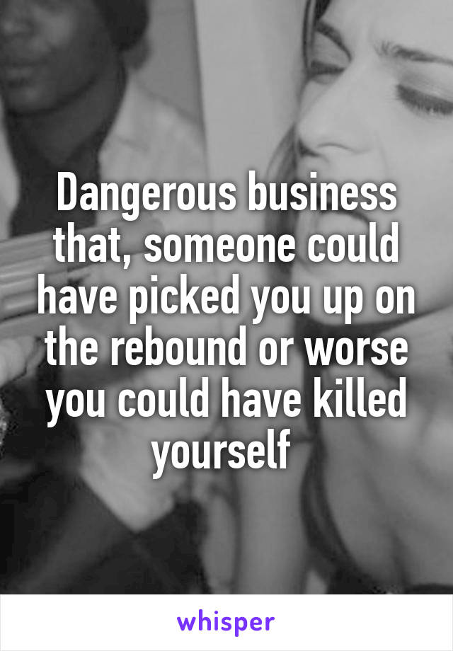 Dangerous business that, someone could have picked you up on the rebound or worse you could have killed yourself 