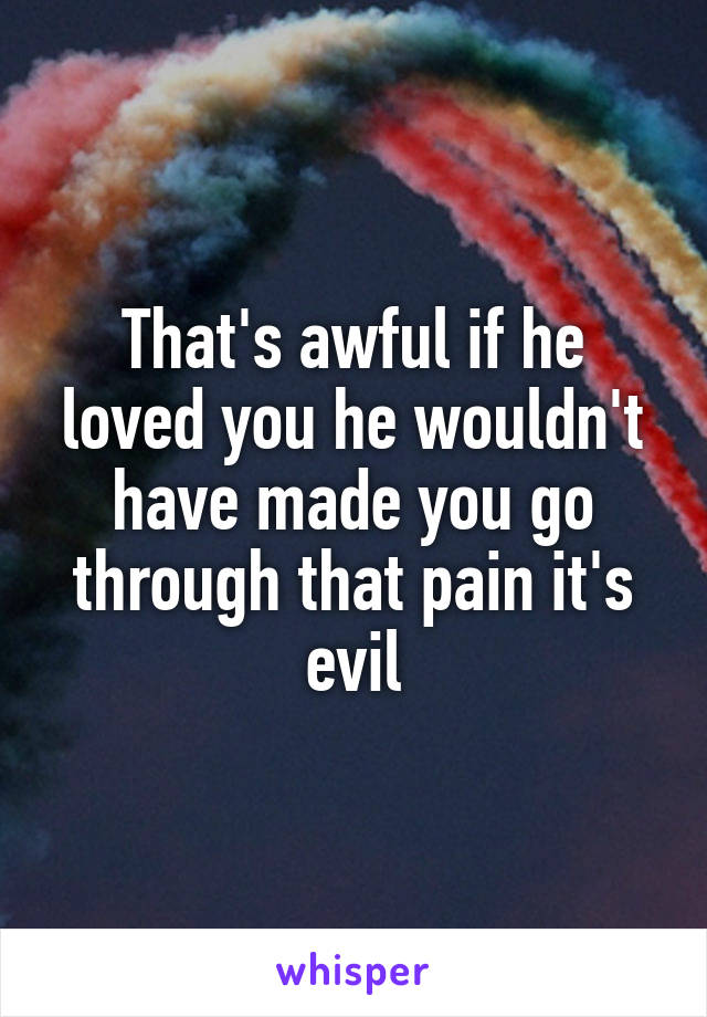 That's awful if he loved you he wouldn't have made you go through that pain it's evil