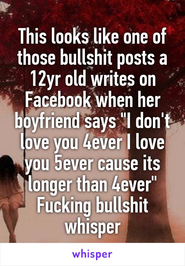 This looks like one of those bullshit posts a 12yr old writes on Facebook when her boyfriend says "I don't love you 4ever I love you 5ever cause its longer than 4ever" Fucking bullshit whisper