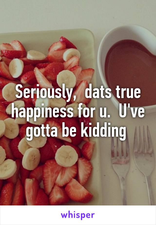 Seriously,  dats true happiness for u.  U've gotta be kidding 