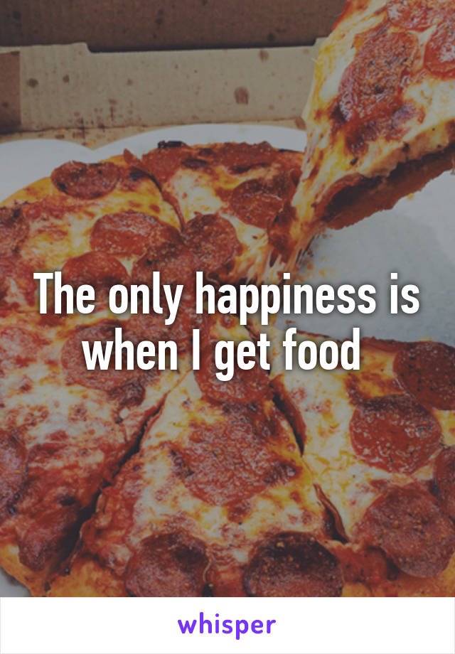 The only happiness is when I get food 