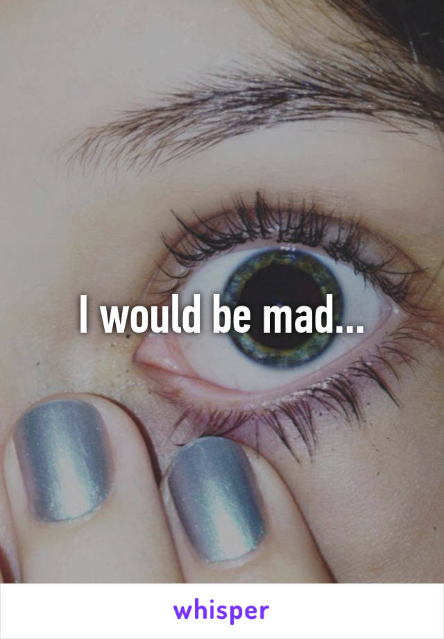 I would be mad...