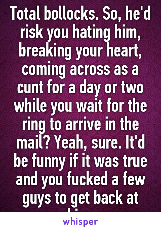 Total bollocks. So, he'd risk you hating him, breaking your heart, coming across as a cunt for a day or two while you wait for the ring to arrive in the mail? Yeah, sure. It'd be funny if it was true and you fucked a few guys to get back at him.