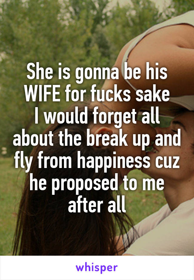 She is gonna be his WIFE for fucks sake
I would forget all about the break up and fly from happiness cuz he proposed to me after all