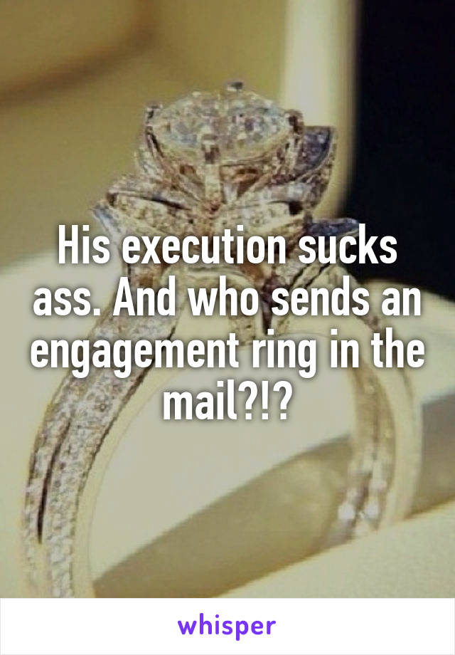 His execution sucks ass. And who sends an engagement ring in the mail?!?