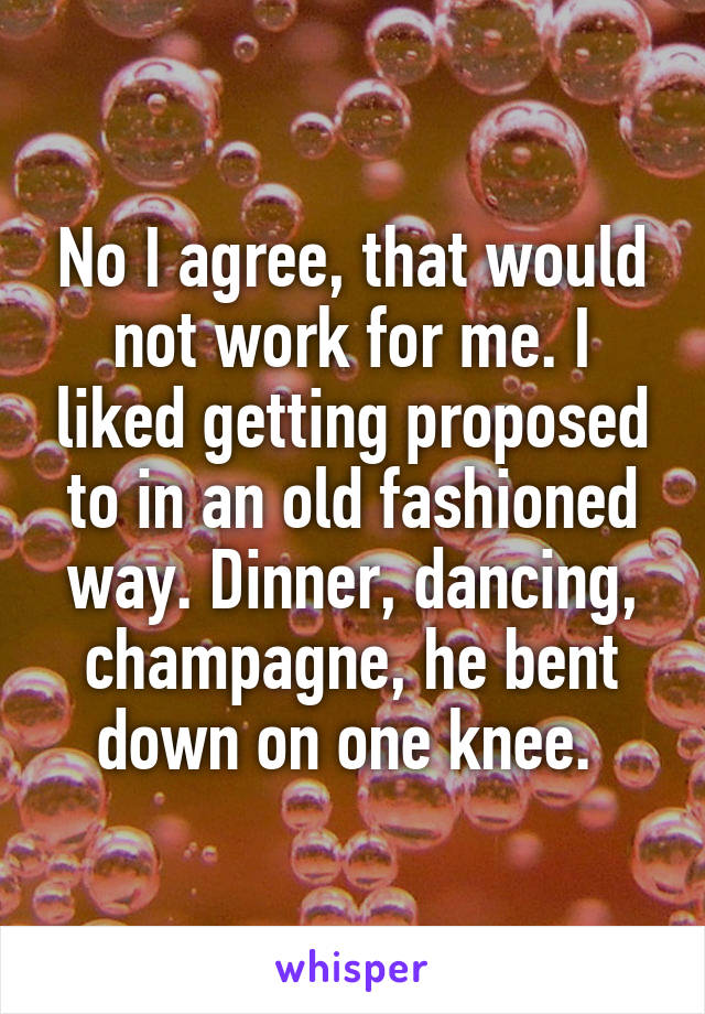 No I agree, that would not work for me. I liked getting proposed to in an old fashioned way. Dinner, dancing, champagne, he bent down on one knee. 