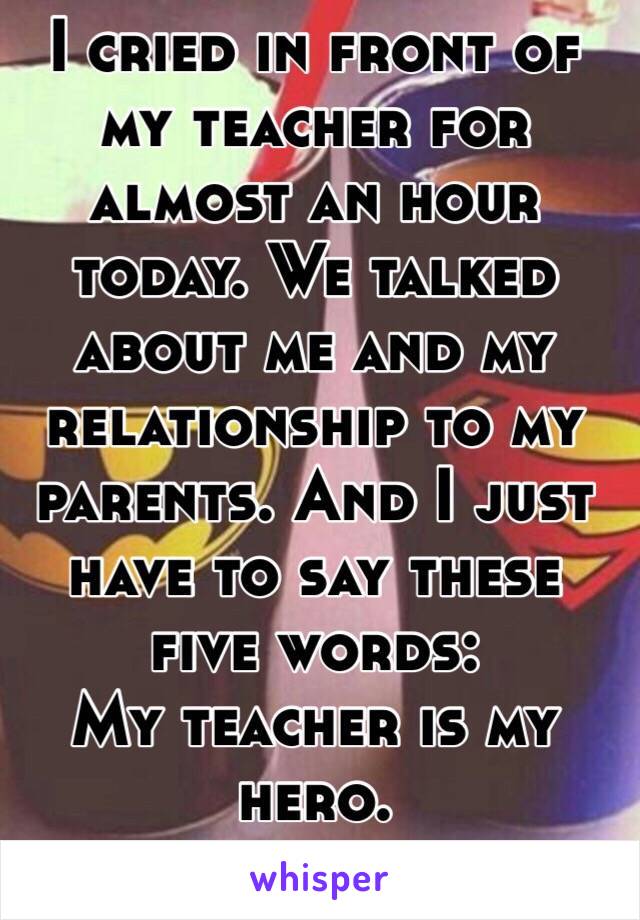 I cried in front of my teacher for almost an hour today. We talked about me and my relationship to my parents. And I just have to say these five words: 
My teacher is my hero.