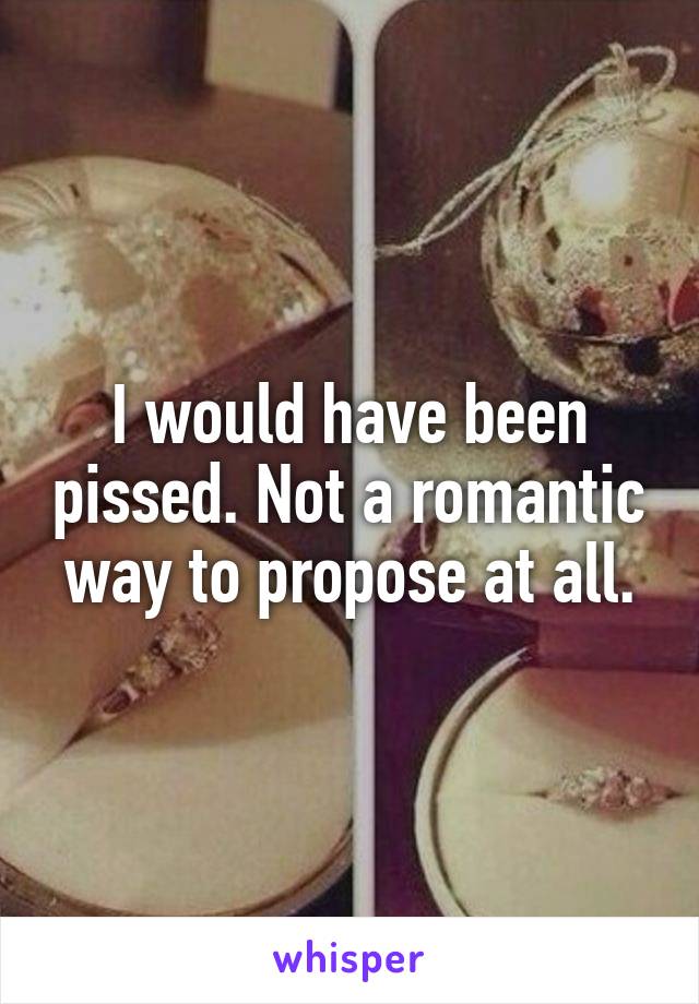 I would have been pissed. Not a romantic way to propose at all.