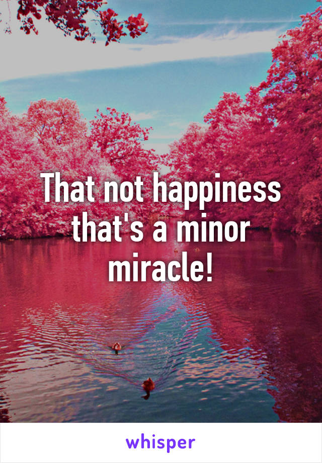 That not happiness that's a minor miracle!