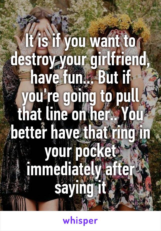 It is if you want to destroy your girlfriend, have fun... But if you're going to pull that line on her.. You better have that ring in your pocket immediately after saying it