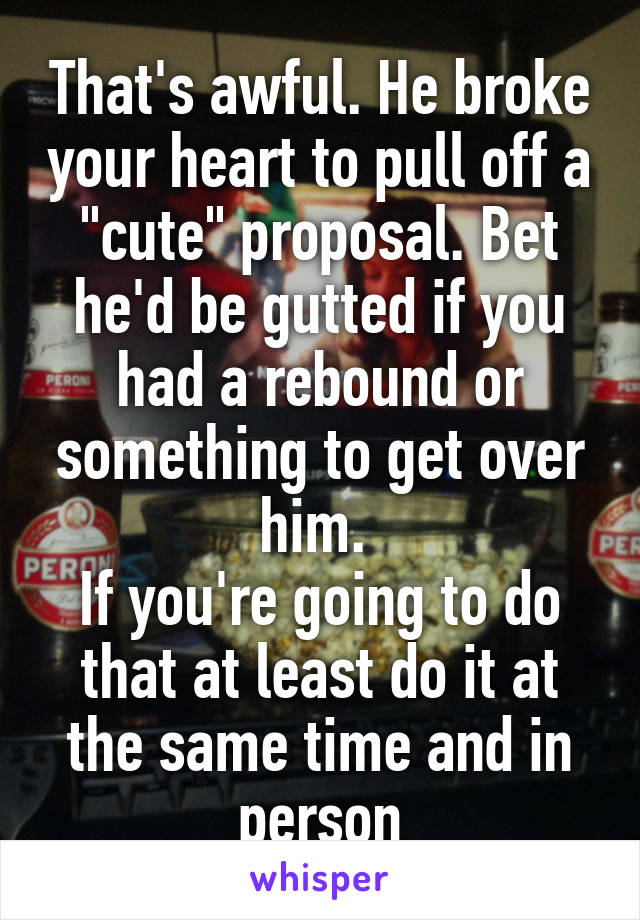 That's awful. He broke your heart to pull off a "cute" proposal. Bet he'd be gutted if you had a rebound or something to get over him. 
If you're going to do that at least do it at the same time and in person