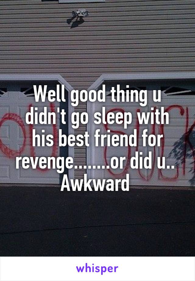 Well good thing u didn't go sleep with his best friend for revenge........or did u.. 
Awkward 