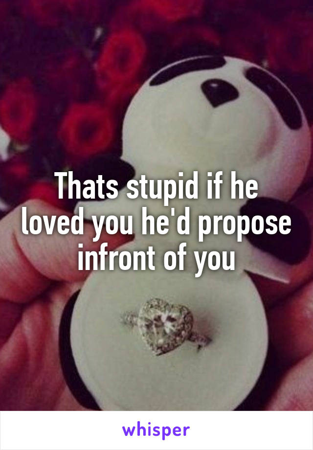 Thats stupid if he loved you he'd propose infront of you