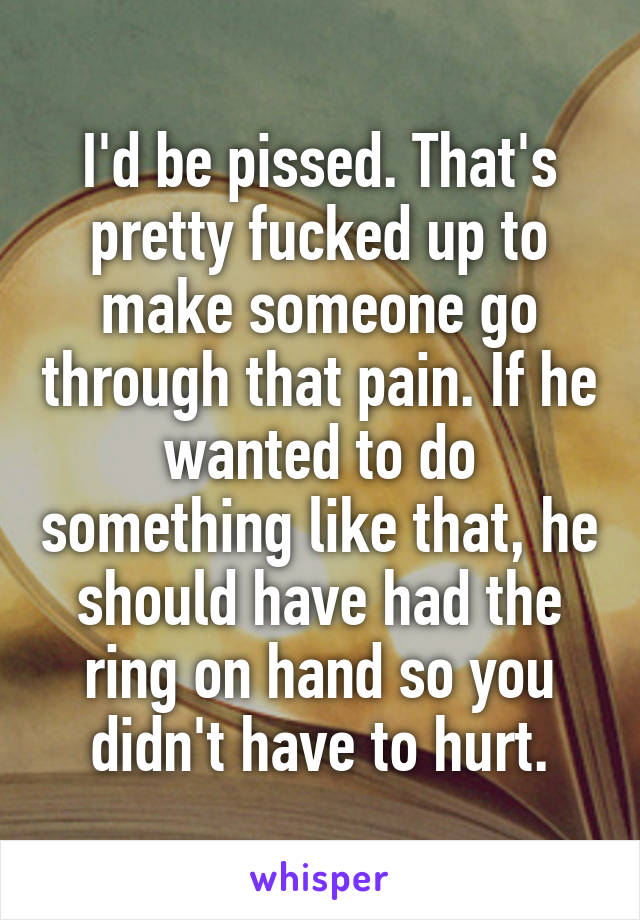 I'd be pissed. That's pretty fucked up to make someone go through that pain. If he wanted to do something like that, he should have had the ring on hand so you didn't have to hurt.