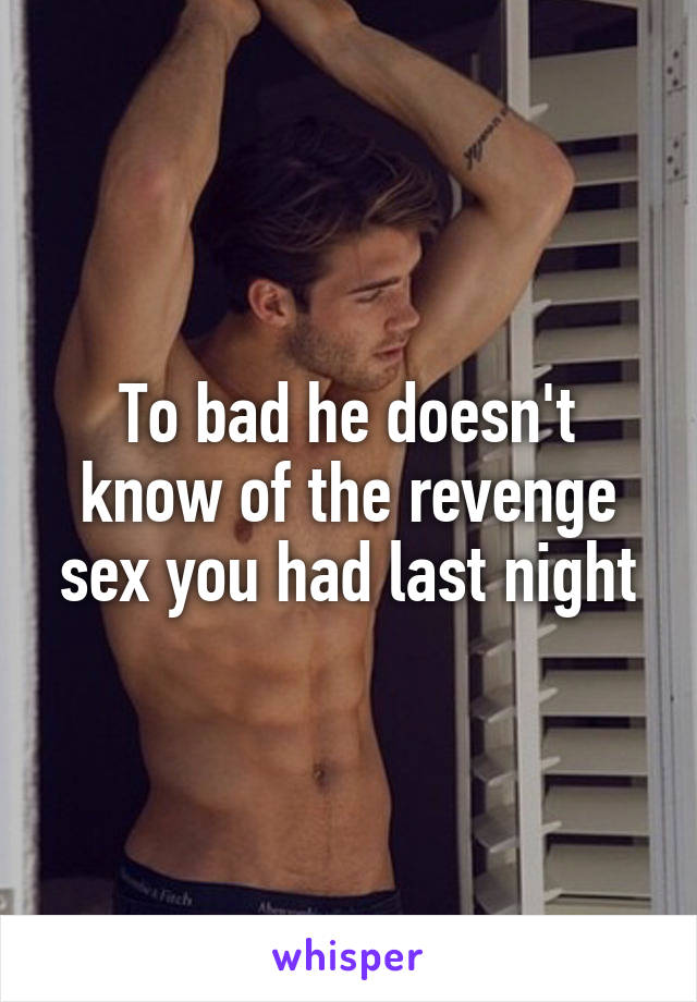 To bad he doesn't know of the revenge sex you had last night