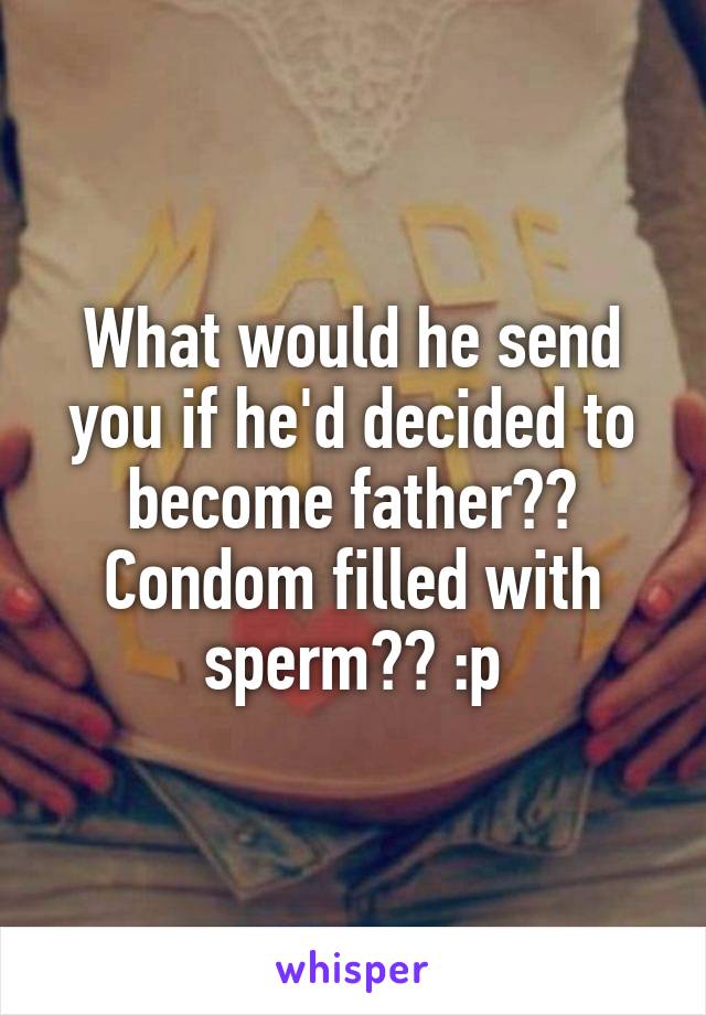 What would he send you if he'd decided to become father?? Condom filled with sperm?? :p