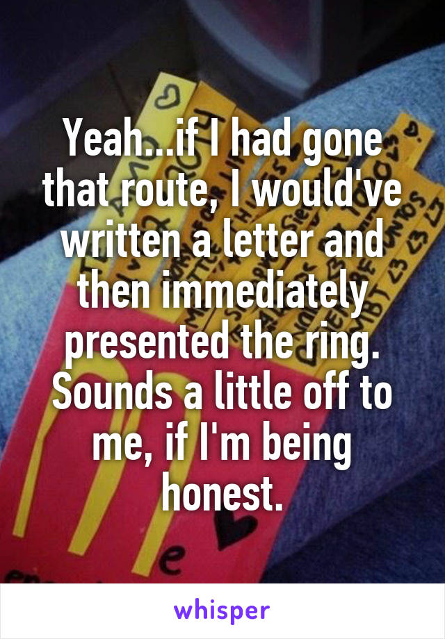 Yeah...if I had gone that route, I would've written a letter and then immediately presented the ring. Sounds a little off to me, if I'm being honest.