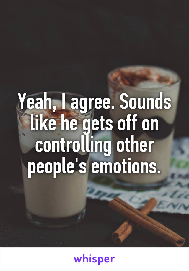 Yeah, I agree. Sounds like he gets off on controlling other people's emotions.