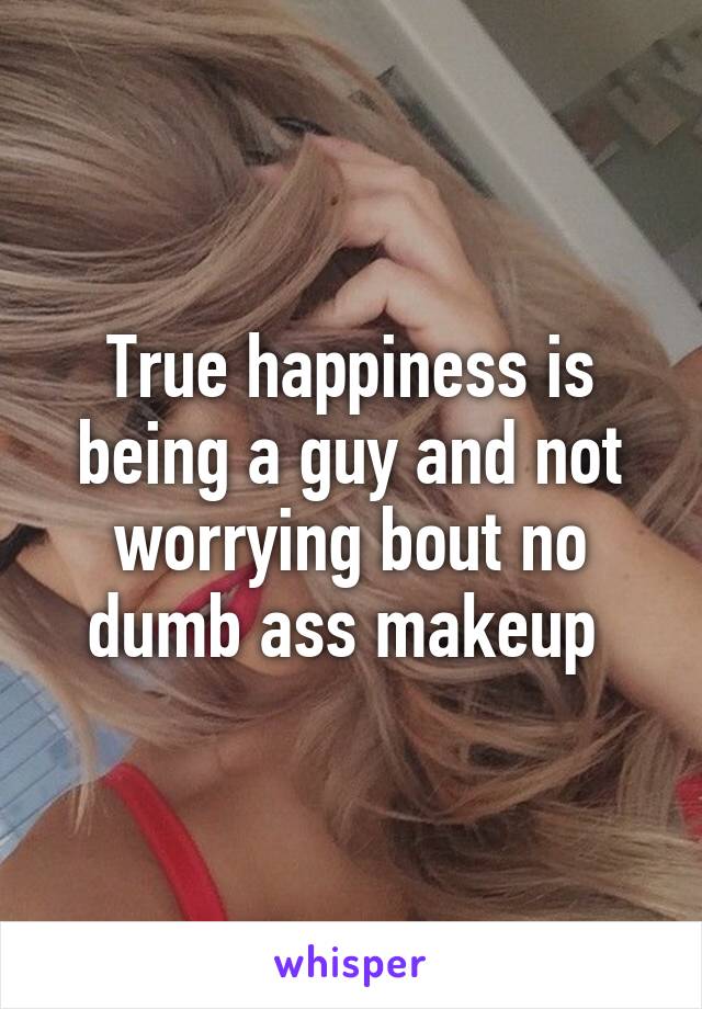 True happiness is being a guy and not worrying bout no dumb ass makeup 