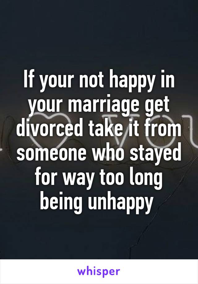 If your not happy in your marriage get divorced take it from someone who stayed for way too long being unhappy 
