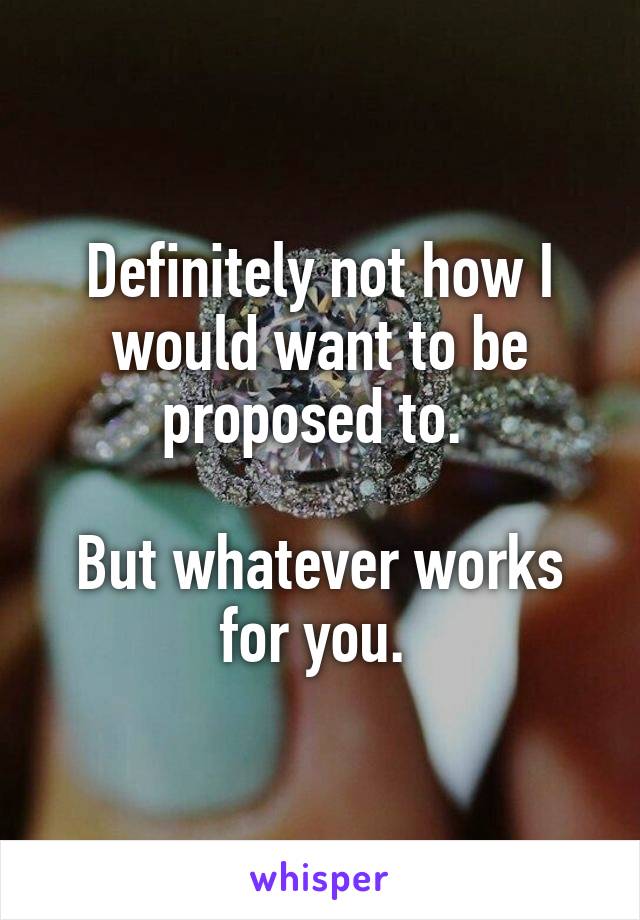 Definitely not how I would want to be proposed to. 

But whatever works for you. 