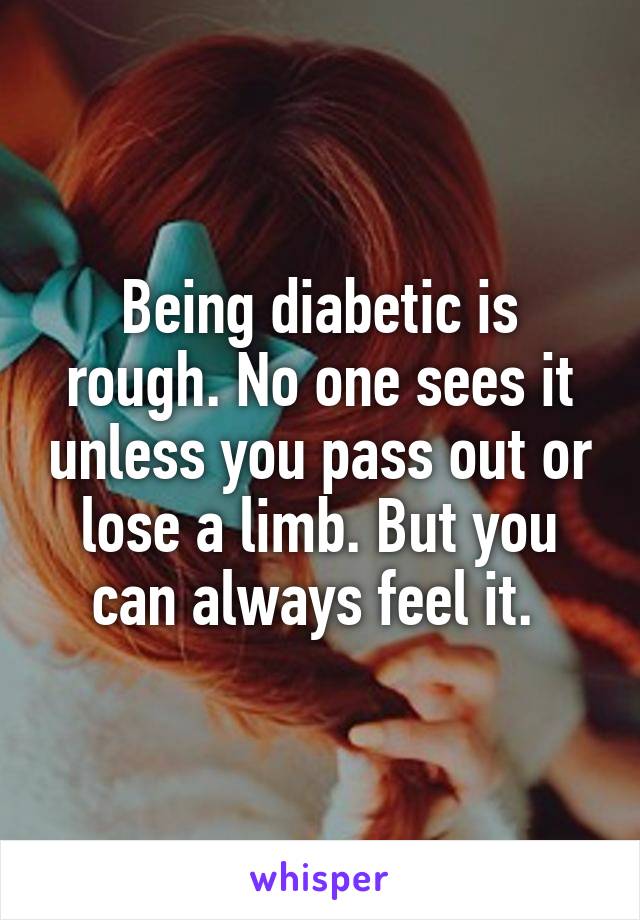 Being diabetic is rough. No one sees it unless you pass out or lose a limb. But you can always feel it. 