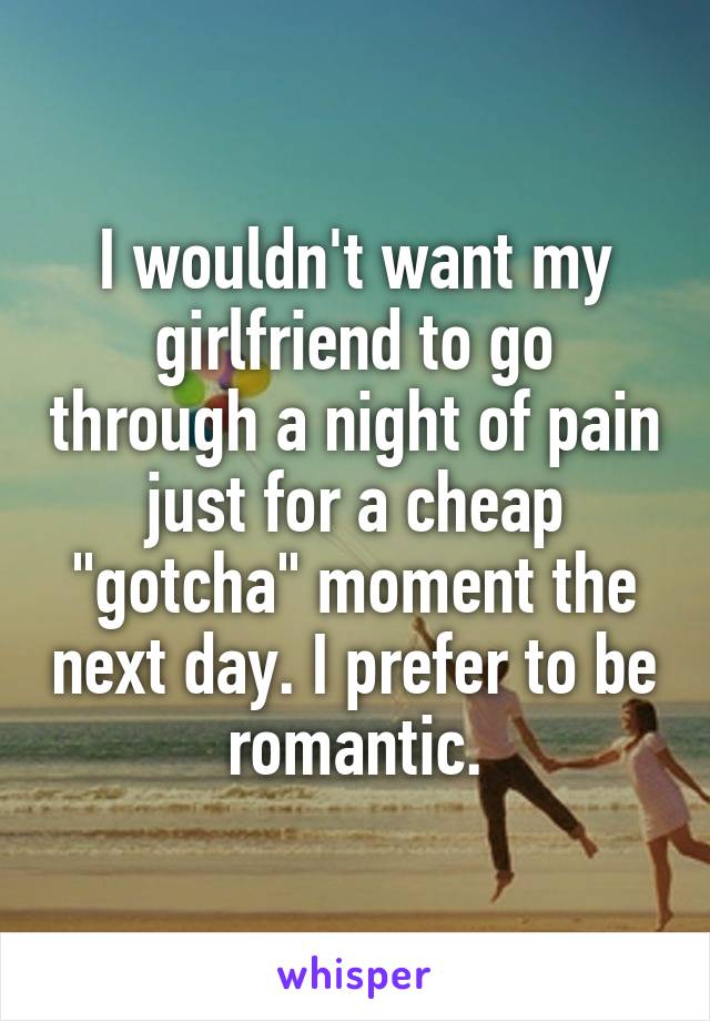 I wouldn't want my girlfriend to go through a night of pain just for a cheap "gotcha" moment the next day. I prefer to be romantic.