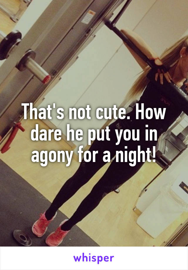 That's not cute. How dare he put you in agony for a night!