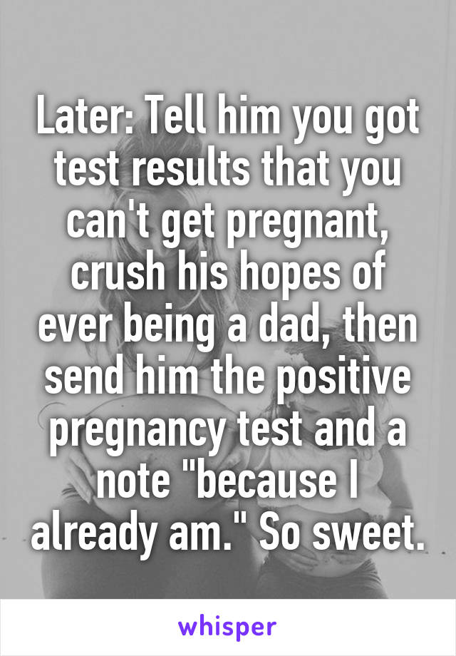 Later: Tell him you got test results that you can't get pregnant, crush his hopes of ever being a dad, then send him the positive pregnancy test and a note "because I already am." So sweet.