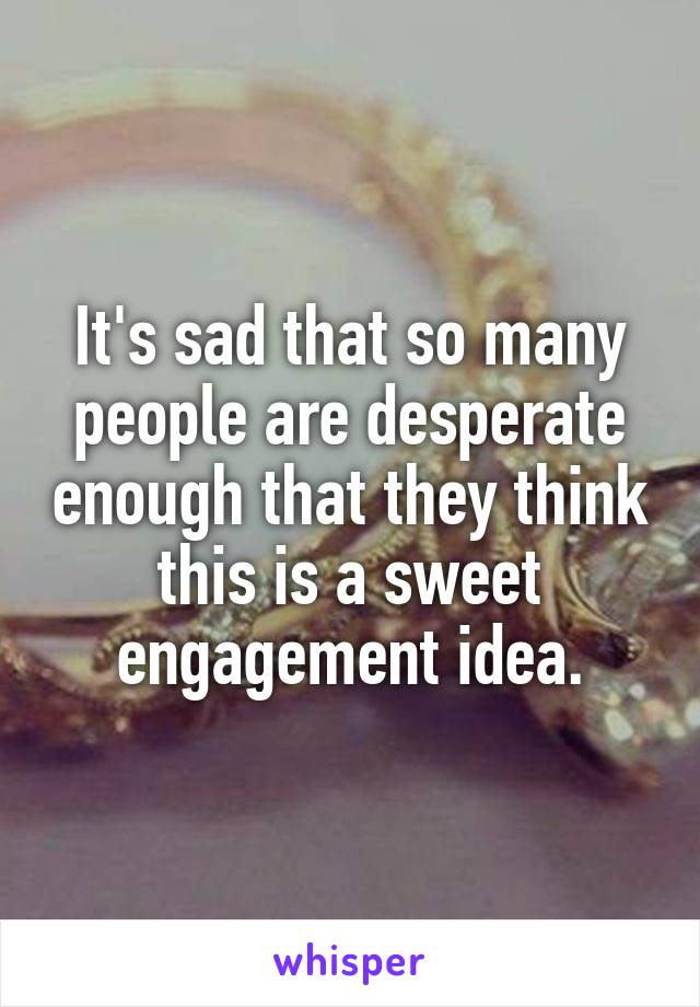 It's sad that so many people are desperate enough that they think this is a sweet engagement idea.