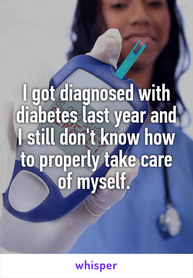 I got diagnosed with diabetes last year and I still don't know how to properly take care of myself. 