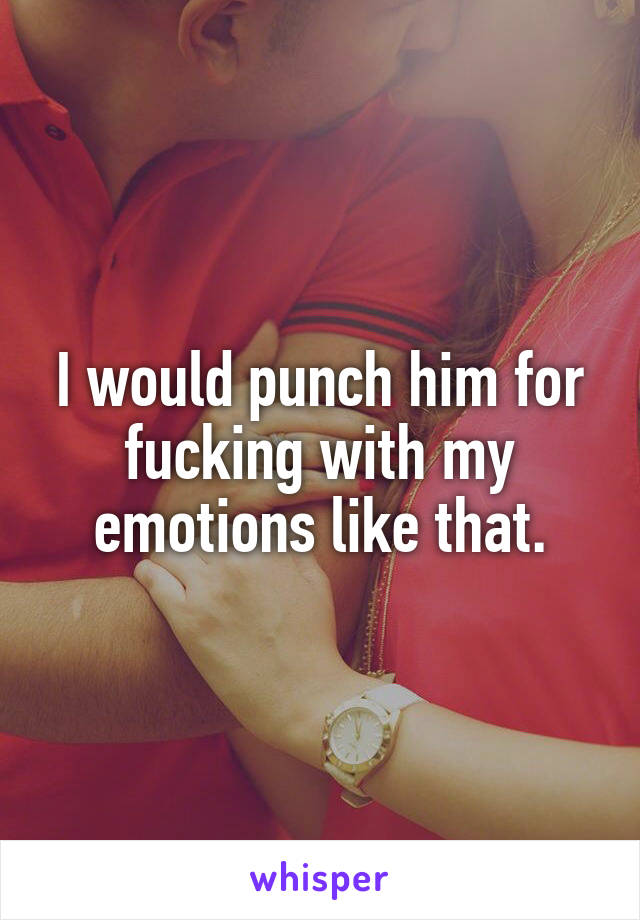 I would punch him for fucking with my emotions like that.