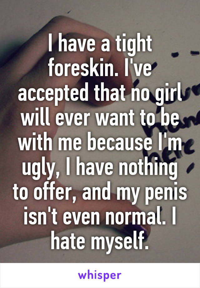 I have a tight foreskin. I've accepted that no girl will ever want to be with me because I'm ugly, I have nothing to offer, and my penis isn't even normal. I hate myself.