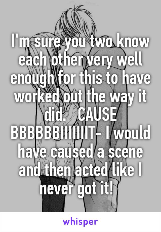 I'm sure you two know each other very well enough for this to have worked out the way it did.   CAUSE BBBBBBIIIIIIIT- I would have caused a scene and then acted like I never got it!  