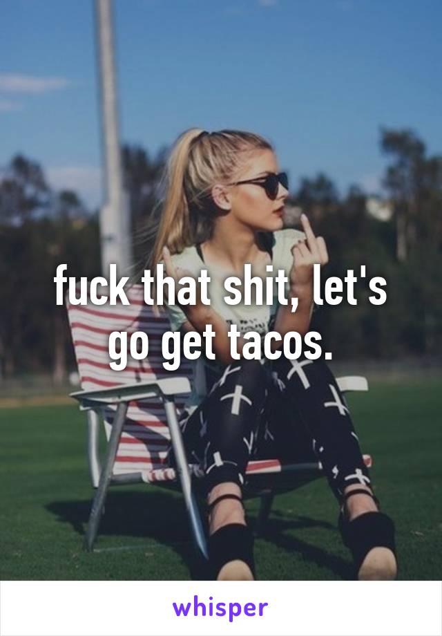 fuck that shit, let's go get tacos.