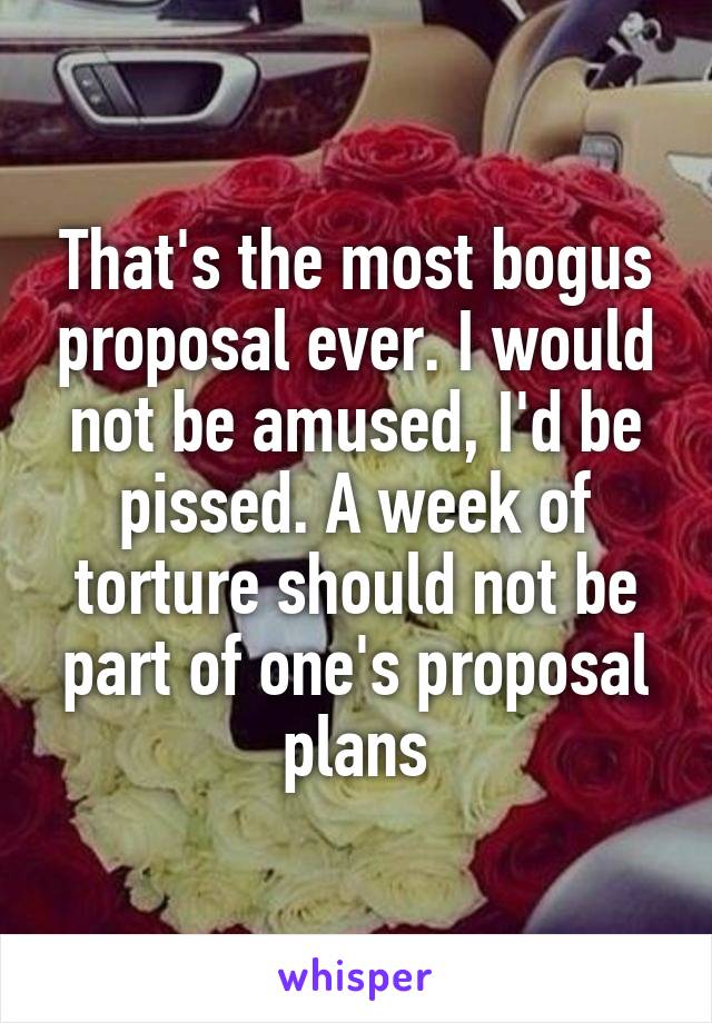 That's the most bogus proposal ever. I would not be amused, I'd be pissed. A week of torture should not be part of one's proposal plans