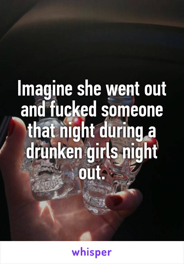 Imagine she went out and fucked someone that night during a drunken girls night out.