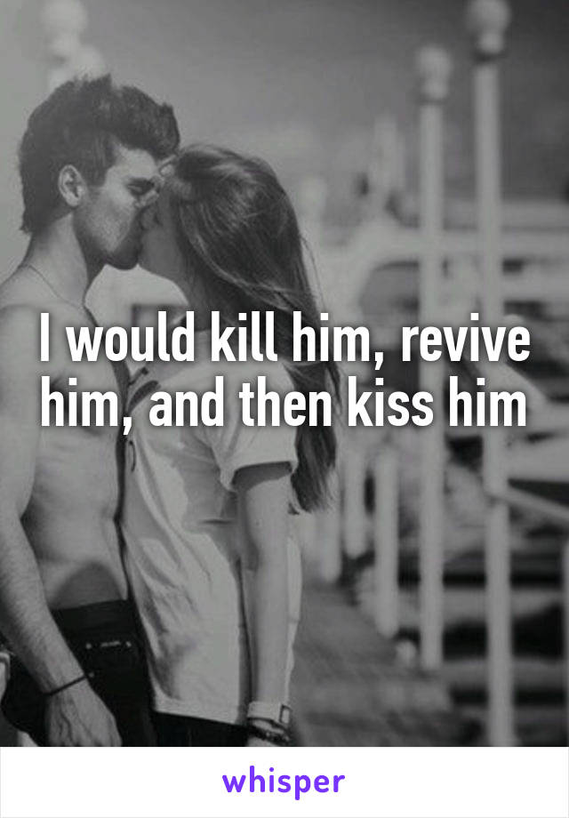 I would kill him, revive him, and then kiss him 