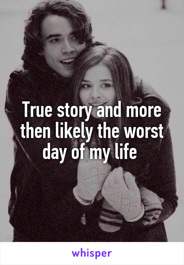 True story and more then likely the worst day of my life 