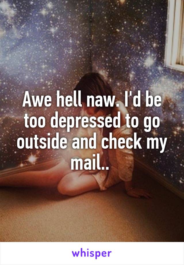 Awe hell naw. I'd be too depressed to go outside and check my mail.. 