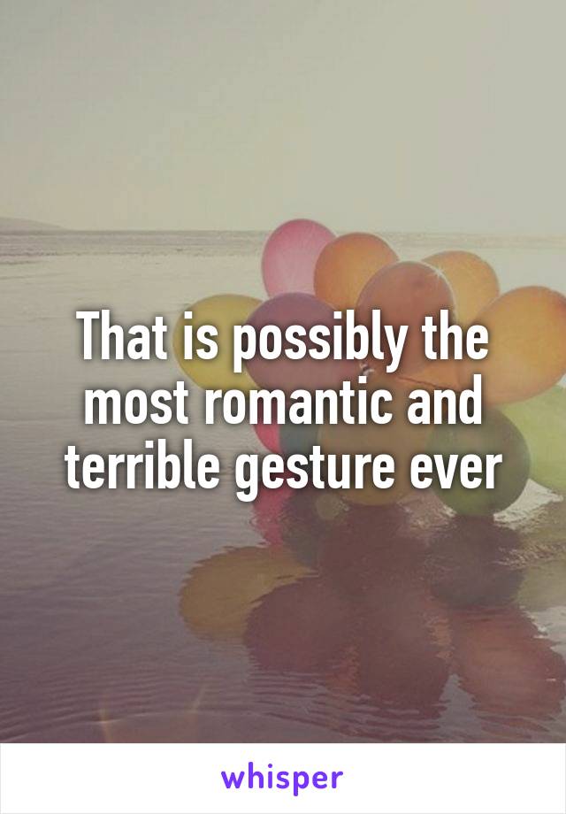 That is possibly the most romantic and terrible gesture ever