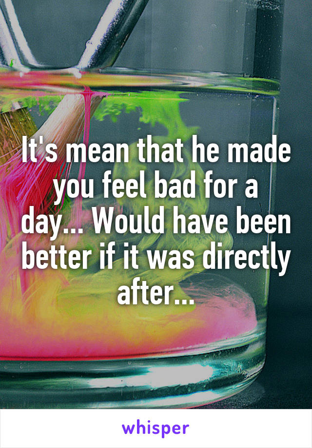 It's mean that he made you feel bad for a day... Would have been better if it was directly after...